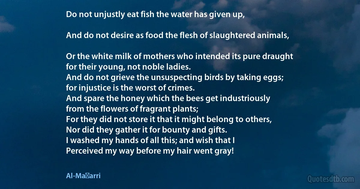 Do not unjustly eat fish the water has given up,

And do not desire as food the flesh of slaughtered animals,

Or the white milk of mothers who intended its pure draught
for their young, not noble ladies.
And do not grieve the unsuspecting birds by taking eggs;
for injustice is the worst of crimes.
And spare the honey which the bees get industriously
from the flowers of fragrant plants;
For they did not store it that it might belong to others,
Nor did they gather it for bounty and gifts.
I washed my hands of all this; and wish that I
Perceived my way before my hair went gray! (Al-Maʿarri)