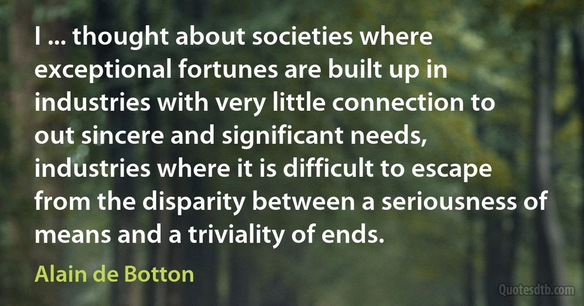 I ... thought about societies where exceptional fortunes are built up in industries with very little connection to out sincere and significant needs, industries where it is difficult to escape from the disparity between a seriousness of means and a triviality of ends. (Alain de Botton)