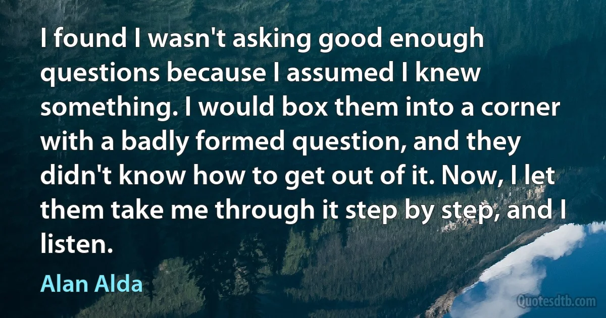 I found I wasn't asking good enough questions because I assumed I knew something. I would box them into a corner with a badly formed question, and they didn't know how to get out of it. Now, I let them take me through it step by step, and I listen. (Alan Alda)