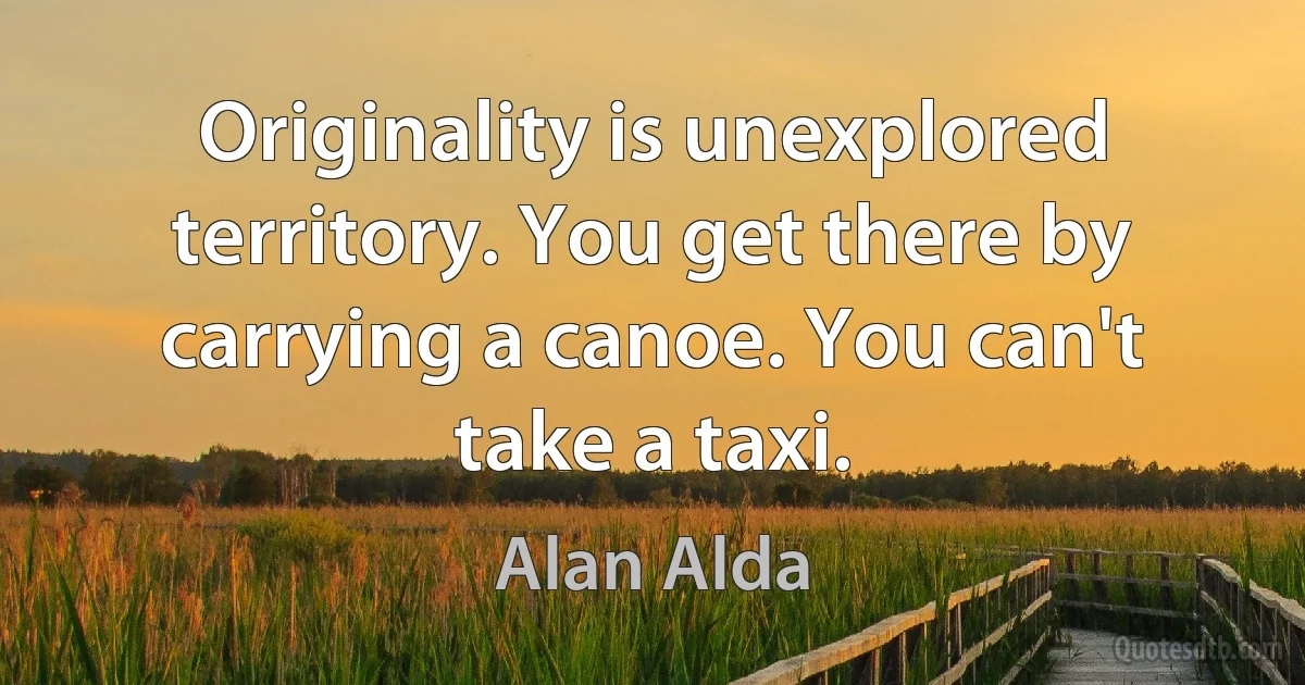 Originality is unexplored territory. You get there by carrying a canoe. You can't take a taxi. (Alan Alda)