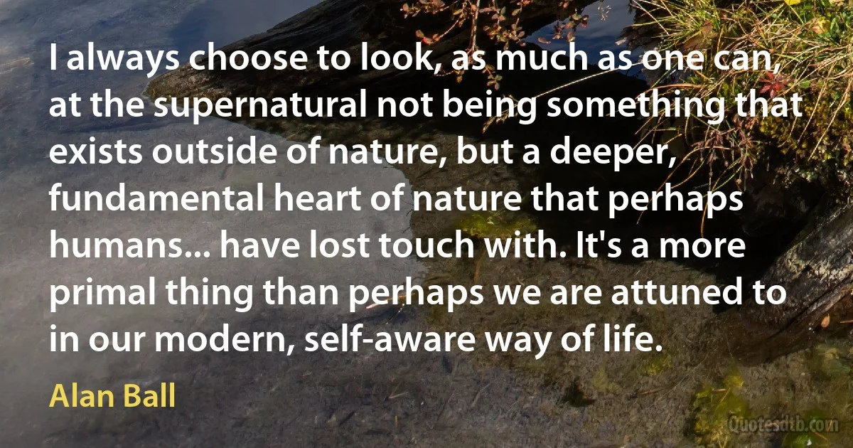 I always choose to look, as much as one can, at the supernatural not being something that exists outside of nature, but a deeper, fundamental heart of nature that perhaps humans... have lost touch with. It's a more primal thing than perhaps we are attuned to in our modern, self-aware way of life. (Alan Ball)