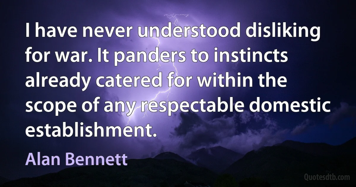 I have never understood disliking for war. It panders to instincts already catered for within the scope of any respectable domestic establishment. (Alan Bennett)