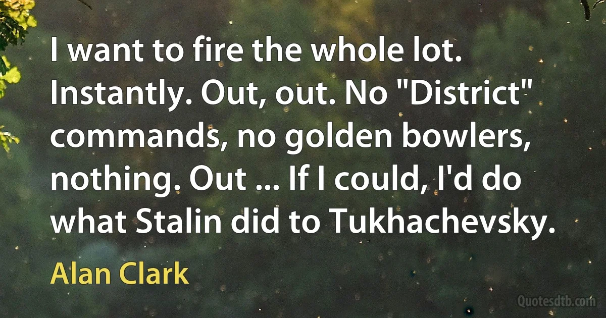 I want to fire the whole lot. Instantly. Out, out. No "District" commands, no golden bowlers, nothing. Out ... If I could, I'd do what Stalin did to Tukhachevsky. (Alan Clark)