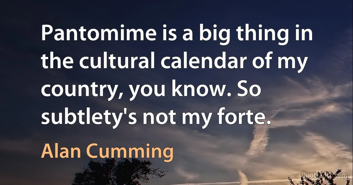 Pantomime is a big thing in the cultural calendar of my country, you know. So subtlety's not my forte. (Alan Cumming)