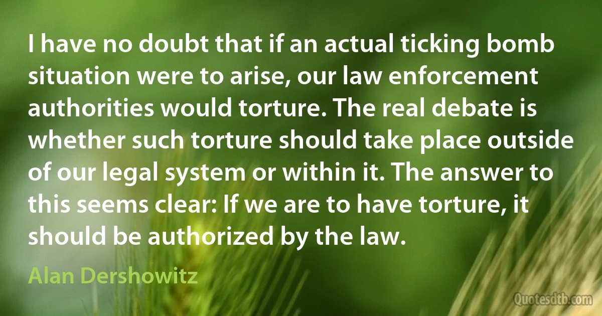 I have no doubt that if an actual ticking bomb situation were to arise, our law enforcement authorities would torture. The real debate is whether such torture should take place outside of our legal system or within it. The answer to this seems clear: If we are to have torture, it should be authorized by the law. (Alan Dershowitz)