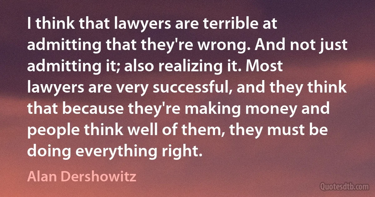 I think that lawyers are terrible at admitting that they're wrong. And not just admitting it; also realizing it. Most lawyers are very successful, and they think that because they're making money and people think well of them, they must be doing everything right. (Alan Dershowitz)