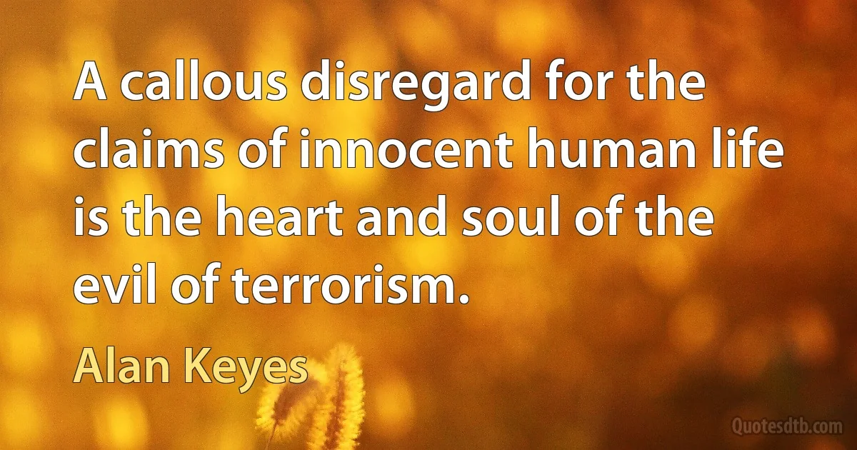 A callous disregard for the claims of innocent human life is the heart and soul of the evil of terrorism. (Alan Keyes)