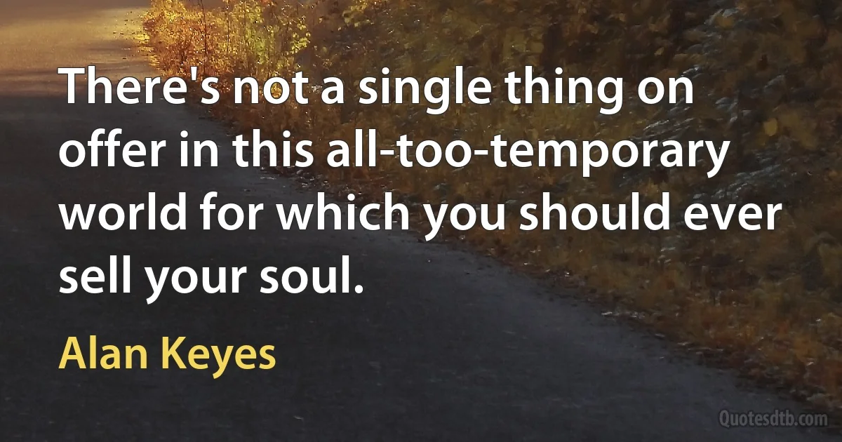 There's not a single thing on offer in this all-too-temporary world for which you should ever sell your soul. (Alan Keyes)