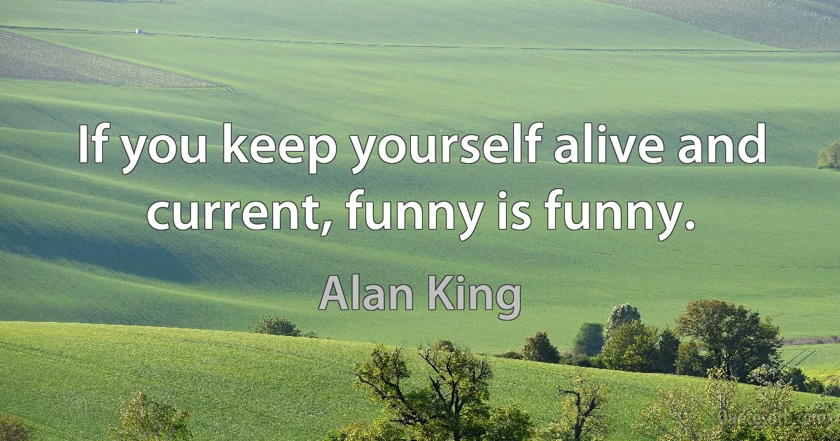 If you keep yourself alive and current, funny is funny. (Alan King)