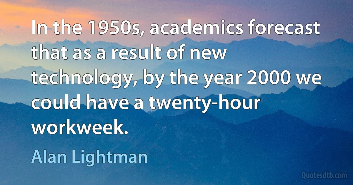 In the 1950s, academics forecast that as a result of new technology, by the year 2000 we could have a twenty-hour workweek. (Alan Lightman)