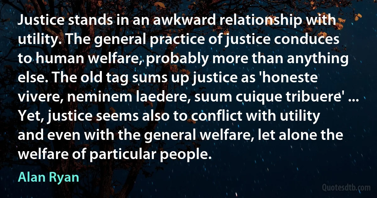 Justice stands in an awkward relationship with utility. The general practice of justice conduces to human welfare, probably more than anything else. The old tag sums up justice as 'honeste vivere, neminem laedere, suum cuique tribuere' ... Yet, justice seems also to conflict with utility and even with the general welfare, let alone the welfare of particular people. (Alan Ryan)