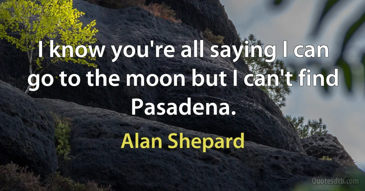 I know you're all saying I can go to the moon but I can't find Pasadena. (Alan Shepard)