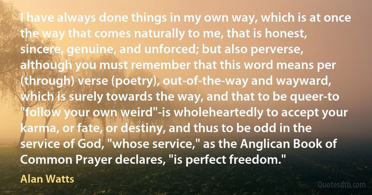 I have always done things in my own way, which is at once the way that comes naturally to me, that is honest, sincere, genuine, and unforced; but also perverse, although you must remember that this word means per (through) verse (poetry), out-of-the-way and wayward, which is surely towards the way, and that to be queer-to "follow your own weird"-is wholeheartedly to accept your karma, or fate, or destiny, and thus to be odd in the service of God, "whose service," as the Anglican Book of Common Prayer declares, "is perfect freedom." (Alan Watts)