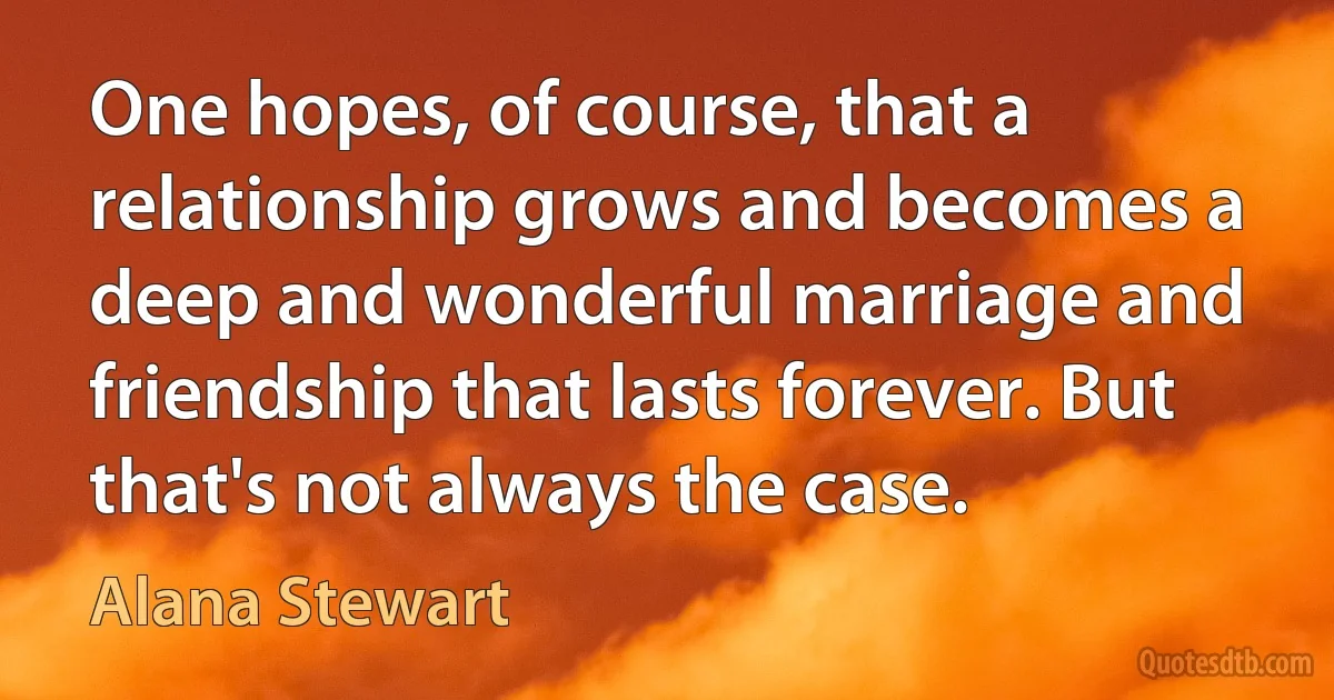 One hopes, of course, that a relationship grows and becomes a deep and wonderful marriage and friendship that lasts forever. But that's not always the case. (Alana Stewart)