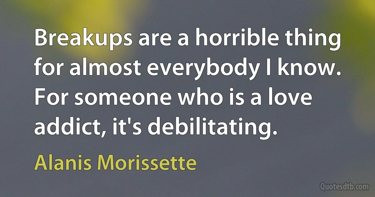 Breakups are a horrible thing for almost everybody I know. For someone who is a love addict, it's debilitating. (Alanis Morissette)