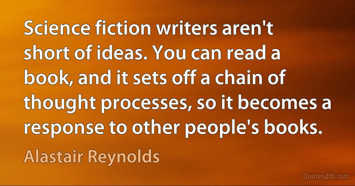 Science fiction writers aren't short of ideas. You can read a book, and it sets off a chain of thought processes, so it becomes a response to other people's books. (Alastair Reynolds)