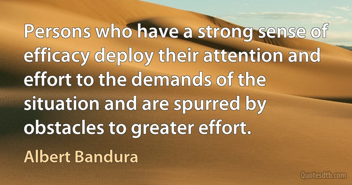 Persons who have a strong sense of efficacy deploy their attention and effort to the demands of the situation and are spurred by obstacles to greater effort. (Albert Bandura)