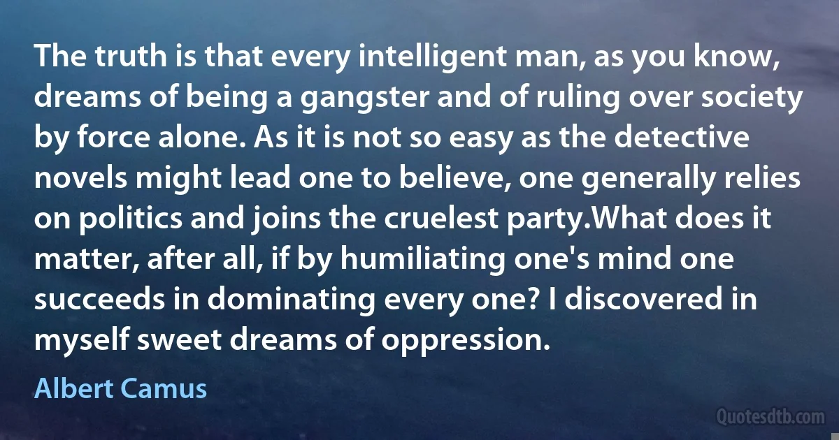 The truth is that every intelligent man, as you know, dreams of being a gangster and of ruling over society by force alone. As it is not so easy as the detective novels might lead one to believe, one generally relies on politics and joins the cruelest party.What does it matter, after all, if by humiliating one's mind one succeeds in dominating every one? I discovered in myself sweet dreams of oppression. (Albert Camus)