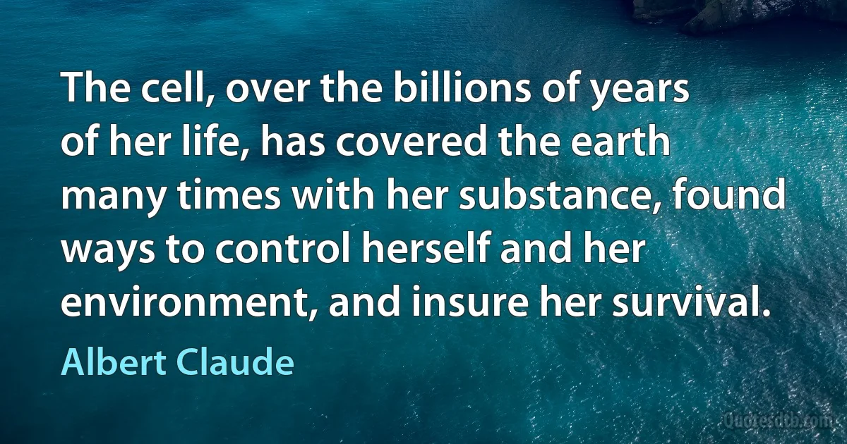 The cell, over the billions of years of her life, has covered the earth many times with her substance, found ways to control herself and her environment, and insure her survival. (Albert Claude)