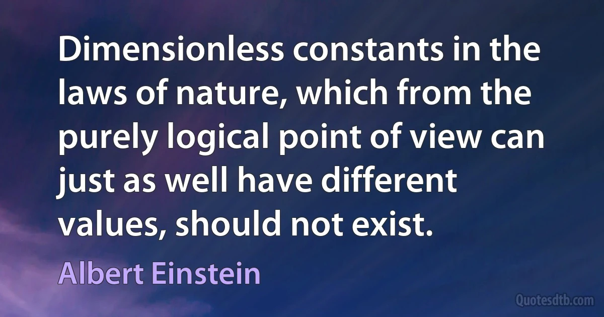 Dimensionless constants in the laws of nature, which from the purely logical point of view can just as well have different values, should not exist. (Albert Einstein)