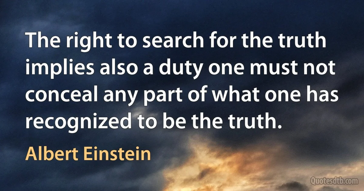 The right to search for the truth implies also a duty one must not conceal any part of what one has recognized to be the truth. (Albert Einstein)