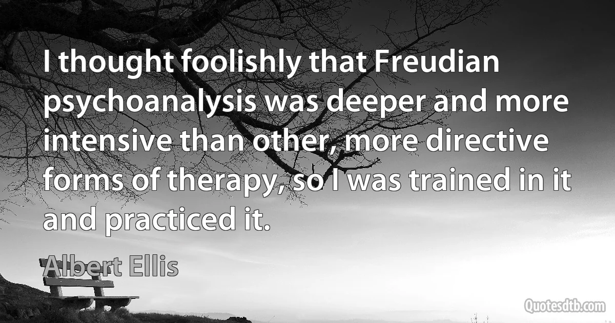 I thought foolishly that Freudian psychoanalysis was deeper and more intensive than other, more directive forms of therapy, so I was trained in it and practiced it. (Albert Ellis)