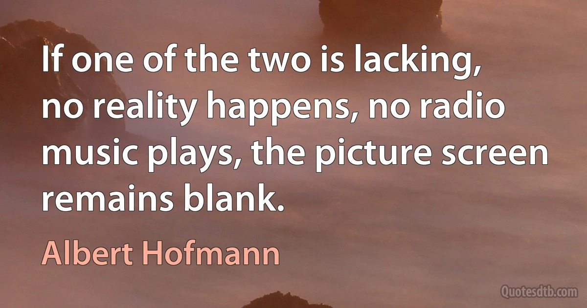 If one of the two is lacking, no reality happens, no radio music plays, the picture screen remains blank. (Albert Hofmann)