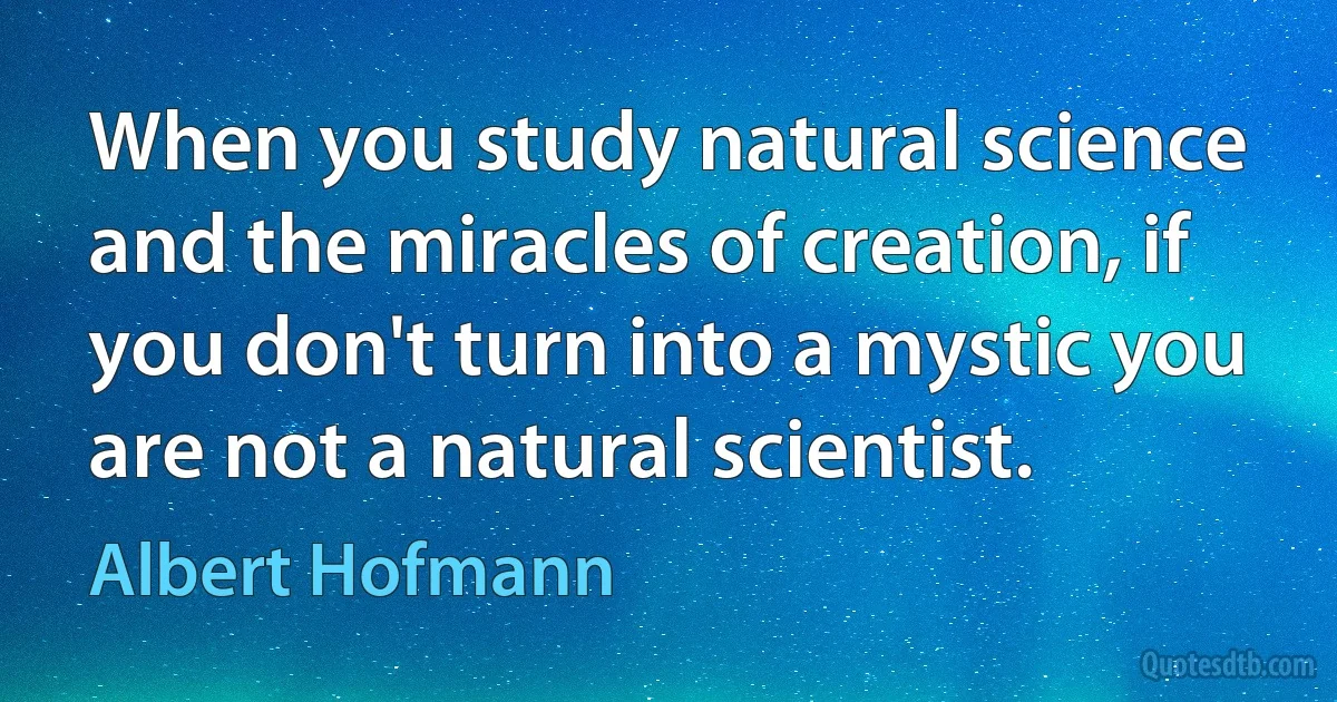 When you study natural science and the miracles of creation, if you don't turn into a mystic you are not a natural scientist. (Albert Hofmann)