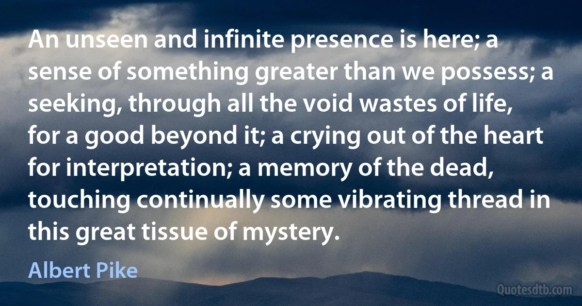 An unseen and infinite presence is here; a sense of something greater than we possess; a seeking, through all the void wastes of life, for a good beyond it; a crying out of the heart for interpretation; a memory of the dead, touching continually some vibrating thread in this great tissue of mystery. (Albert Pike)