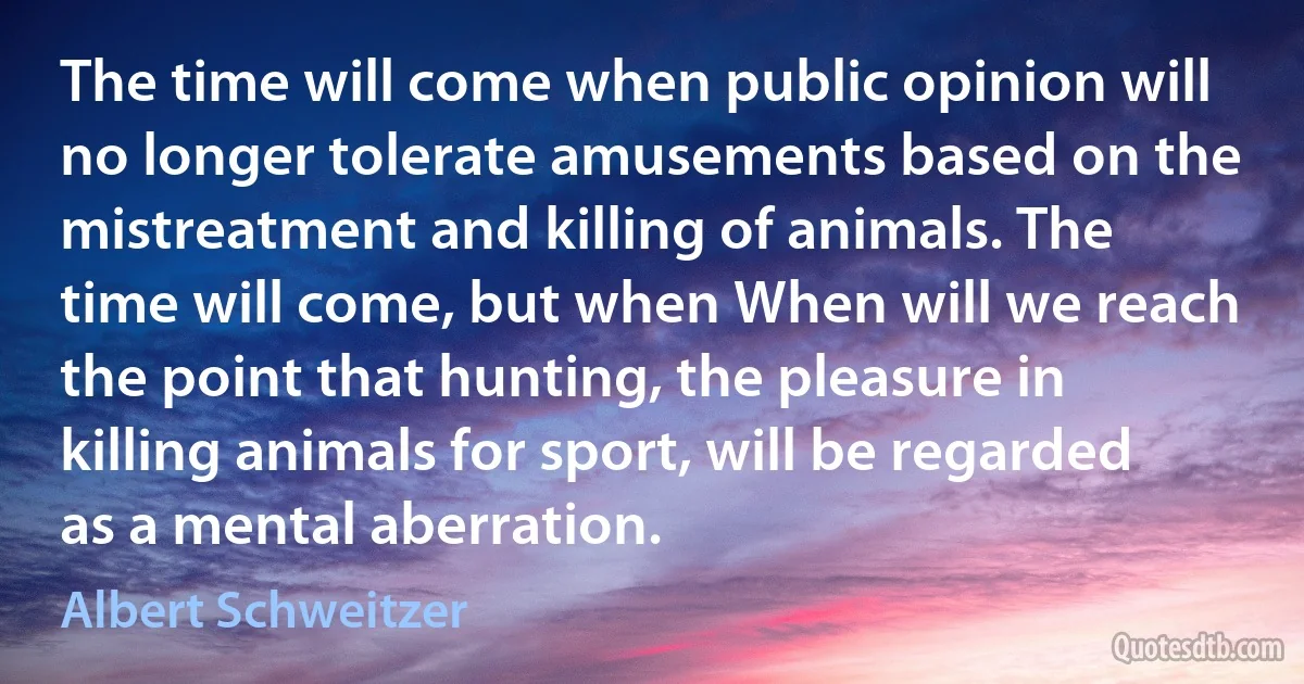 The time will come when public opinion will no longer tolerate amusements based on the mistreatment and killing of animals. The time will come, but when When will we reach the point that hunting, the pleasure in killing animals for sport, will be regarded as a mental aberration. (Albert Schweitzer)