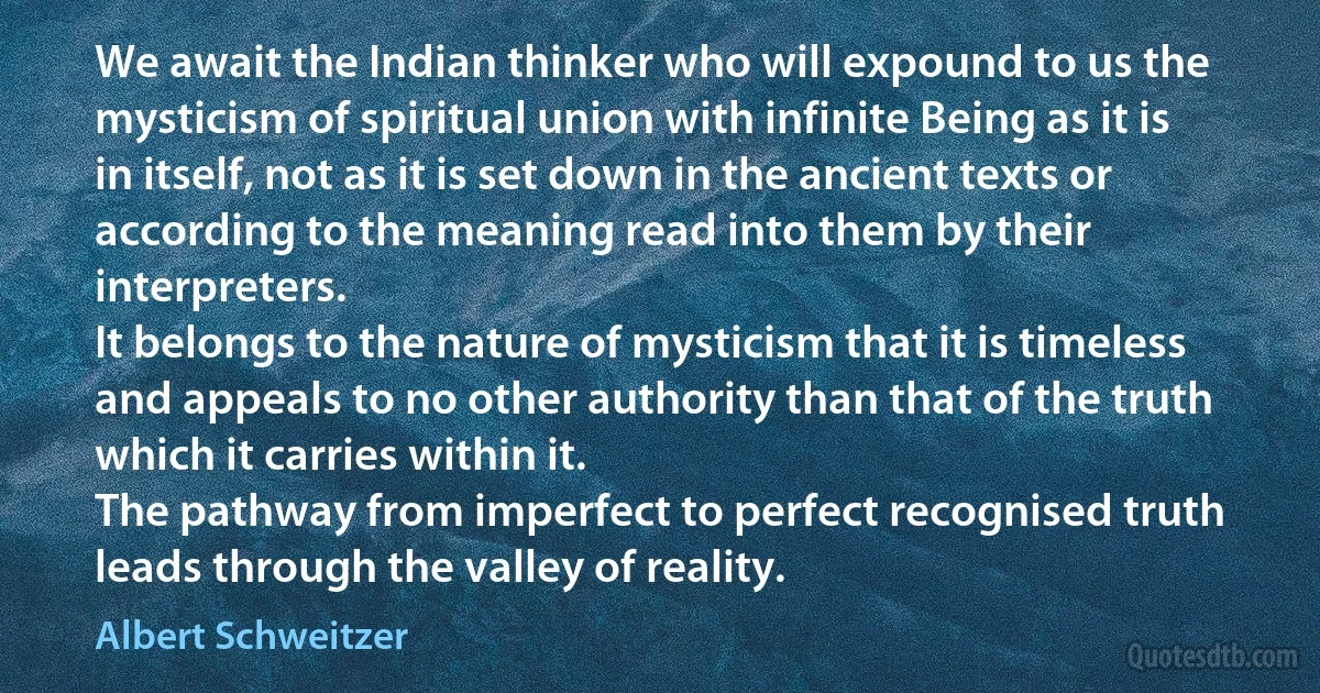 We await the Indian thinker who will expound to us the mysticism of spiritual union with infinite Being as it is in itself, not as it is set down in the ancient texts or according to the meaning read into them by their interpreters.
It belongs to the nature of mysticism that it is timeless and appeals to no other authority than that of the truth which it carries within it.
The pathway from imperfect to perfect recognised truth leads through the valley of reality. (Albert Schweitzer)