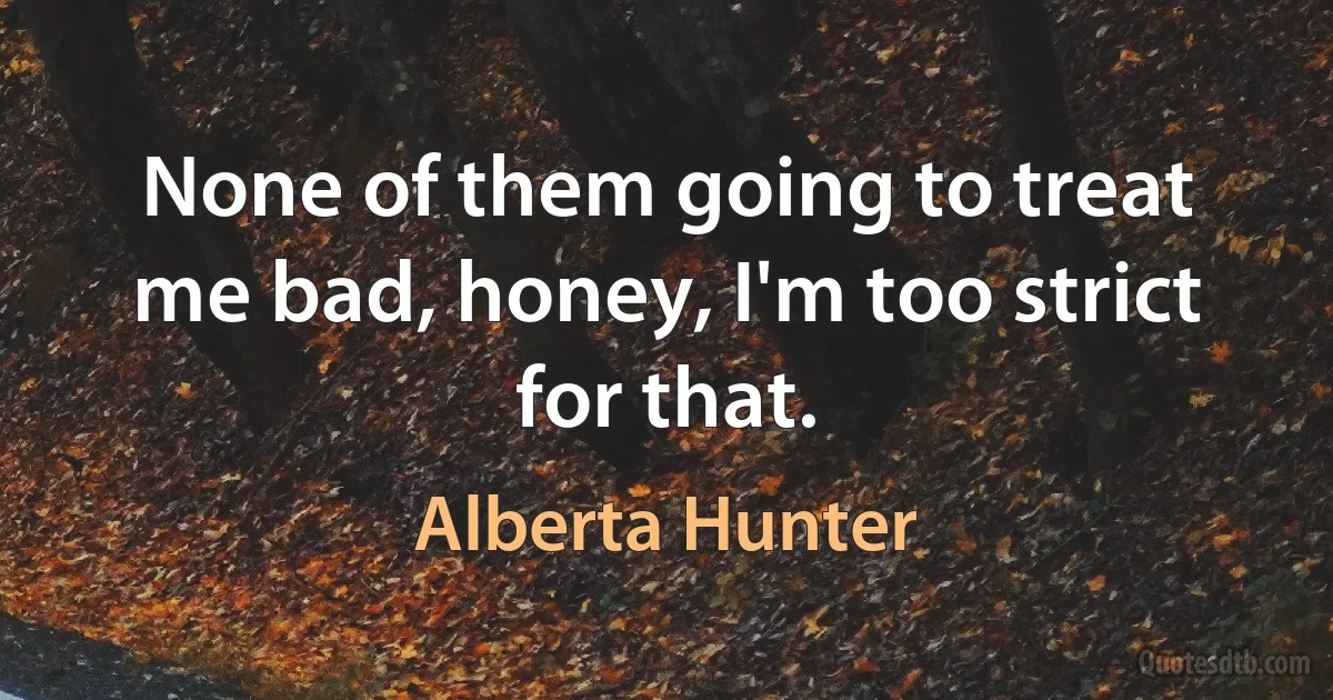 None of them going to treat me bad, honey, I'm too strict for that. (Alberta Hunter)