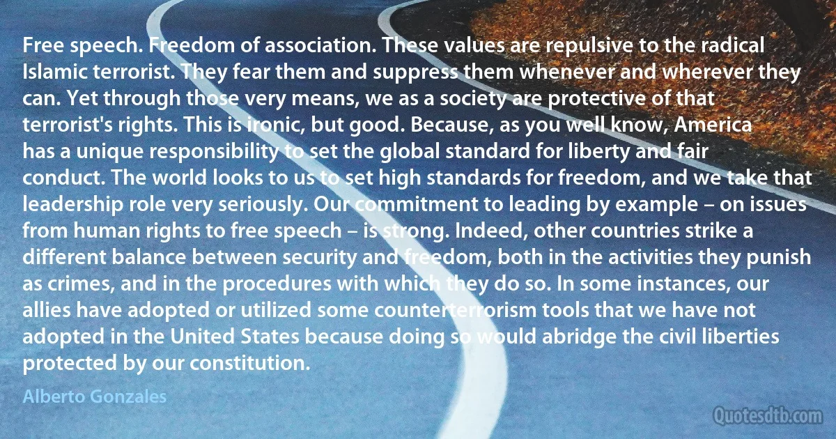 Free speech. Freedom of association. These values are repulsive to the radical Islamic terrorist. They fear them and suppress them whenever and wherever they can. Yet through those very means, we as a society are protective of that terrorist's rights. This is ironic, but good. Because, as you well know, America has a unique responsibility to set the global standard for liberty and fair conduct. The world looks to us to set high standards for freedom, and we take that leadership role very seriously. Our commitment to leading by example – on issues from human rights to free speech – is strong. Indeed, other countries strike a different balance between security and freedom, both in the activities they punish as crimes, and in the procedures with which they do so. In some instances, our allies have adopted or utilized some counterterrorism tools that we have not adopted in the United States because doing so would abridge the civil liberties protected by our constitution. (Alberto Gonzales)