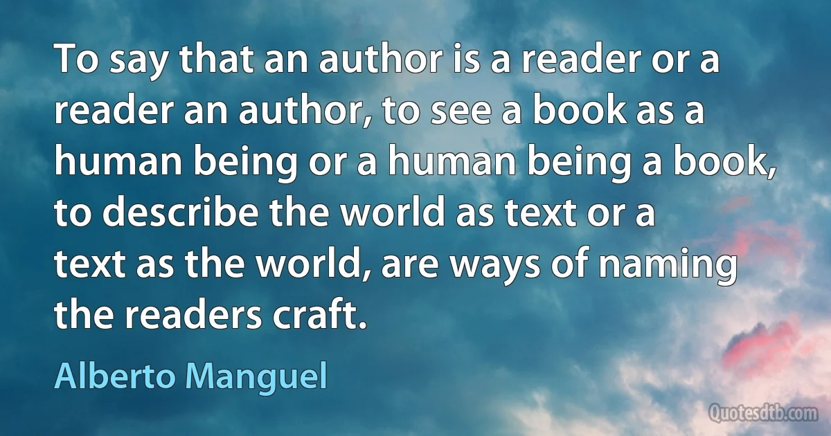 To say that an author is a reader or a reader an author, to see a book as a human being or a human being a book, to describe the world as text or a text as the world, are ways of naming the readers craft. (Alberto Manguel)