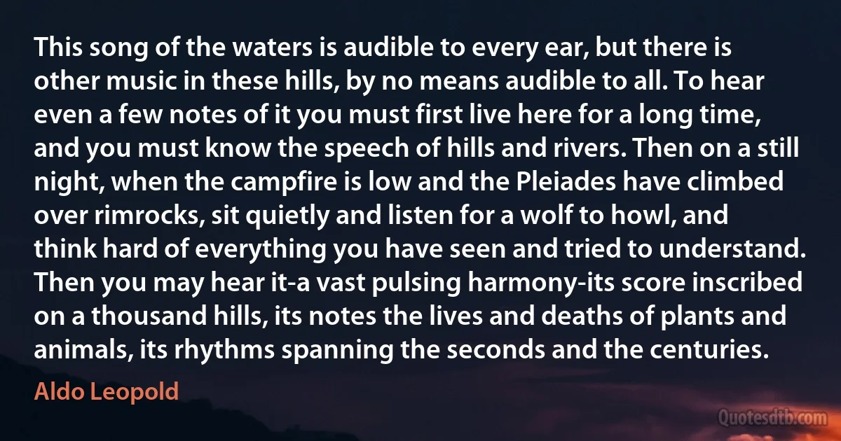 This song of the waters is audible to every ear, but there is other music in these hills, by no means audible to all. To hear even a few notes of it you must first live here for a long time, and you must know the speech of hills and rivers. Then on a still night, when the campfire is low and the Pleiades have climbed over rimrocks, sit quietly and listen for a wolf to howl, and think hard of everything you have seen and tried to understand. Then you may hear it-a vast pulsing harmony-its score inscribed on a thousand hills, its notes the lives and deaths of plants and animals, its rhythms spanning the seconds and the centuries. (Aldo Leopold)