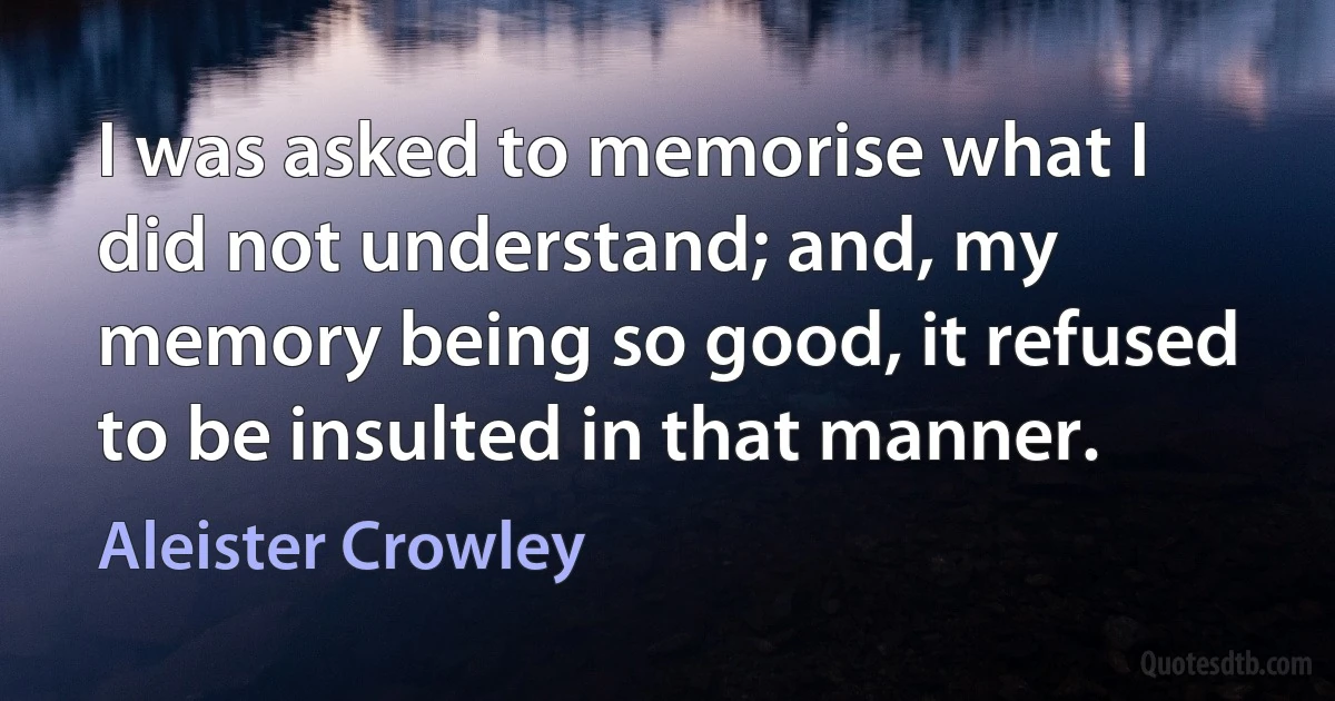 I was asked to memorise what I did not understand; and, my memory being so good, it refused to be insulted in that manner. (Aleister Crowley)