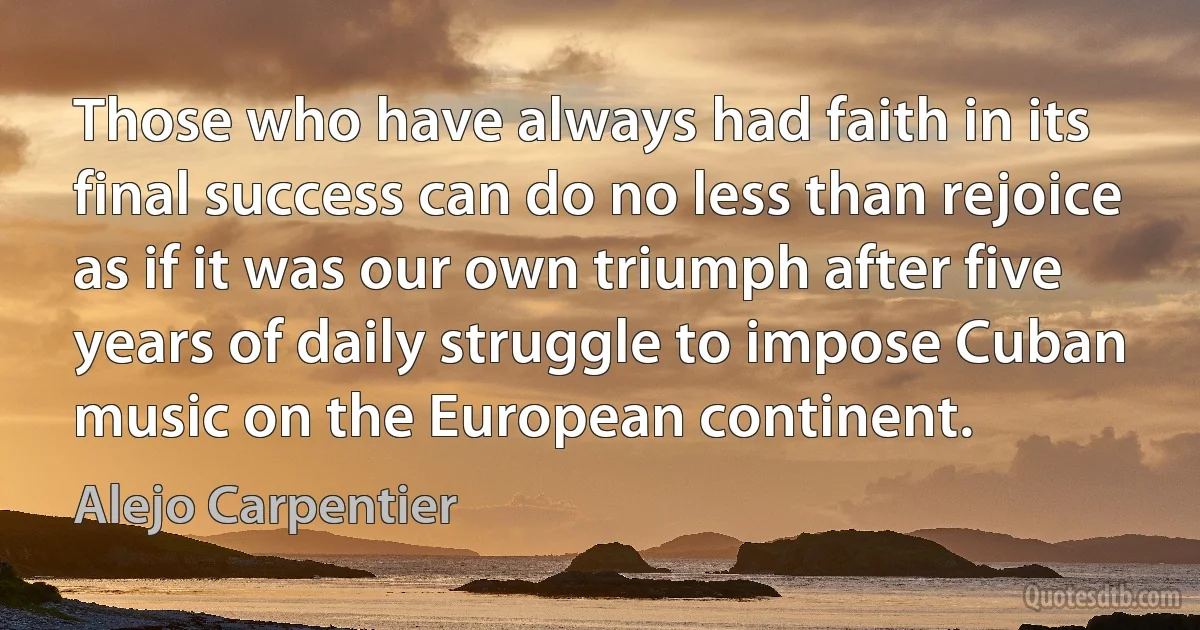 Those who have always had faith in its final success can do no less than rejoice as if it was our own triumph after five years of daily struggle to impose Cuban music on the European continent. (Alejo Carpentier)