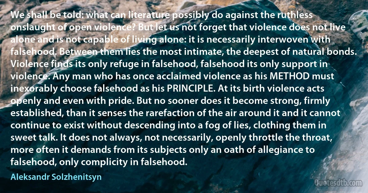 We shall be told: what can literature possibly do against the ruthless onslaught of open violence? But let us not forget that violence does not live alone and is not capable of living alone: it is necessarily interwoven with falsehood. Between them lies the most intimate, the deepest of natural bonds. Violence finds its only refuge in falsehood, falsehood its only support in violence. Any man who has once acclaimed violence as his METHOD must inexorably choose falsehood as his PRINCIPLE. At its birth violence acts openly and even with pride. But no sooner does it become strong, firmly established, than it senses the rarefaction of the air around it and it cannot continue to exist without descending into a fog of lies, clothing them in sweet talk. It does not always, not necessarily, openly throttle the throat, more often it demands from its subjects only an oath of allegiance to falsehood, only complicity in falsehood. (Aleksandr Solzhenitsyn)