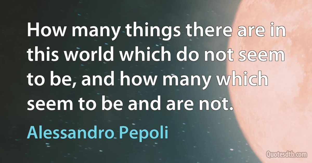 How many things there are in this world which do not seem to be, and how many which seem to be and are not. (Alessandro Pepoli)