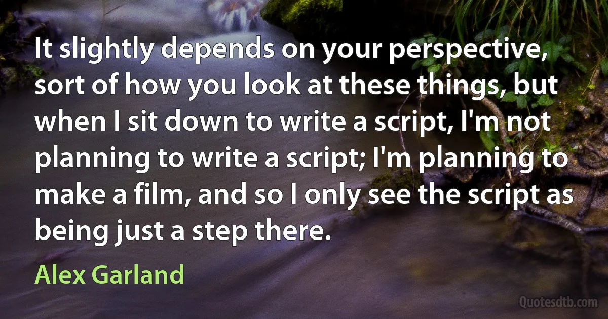 It slightly depends on your perspective, sort of how you look at these things, but when I sit down to write a script, I'm not planning to write a script; I'm planning to make a film, and so I only see the script as being just a step there. (Alex Garland)