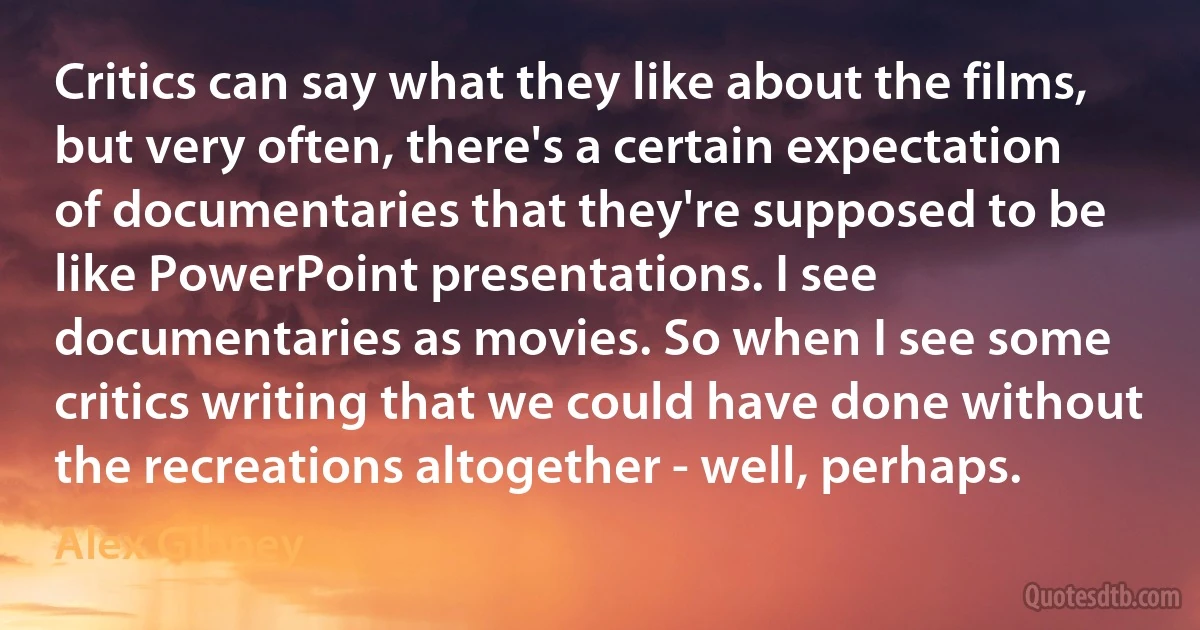 Critics can say what they like about the films, but very often, there's a certain expectation of documentaries that they're supposed to be like PowerPoint presentations. I see documentaries as movies. So when I see some critics writing that we could have done without the recreations altogether - well, perhaps. (Alex Gibney)