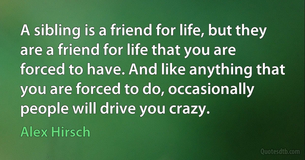 A sibling is a friend for life, but they are a friend for life that you are forced to have. And like anything that you are forced to do, occasionally people will drive you crazy. (Alex Hirsch)