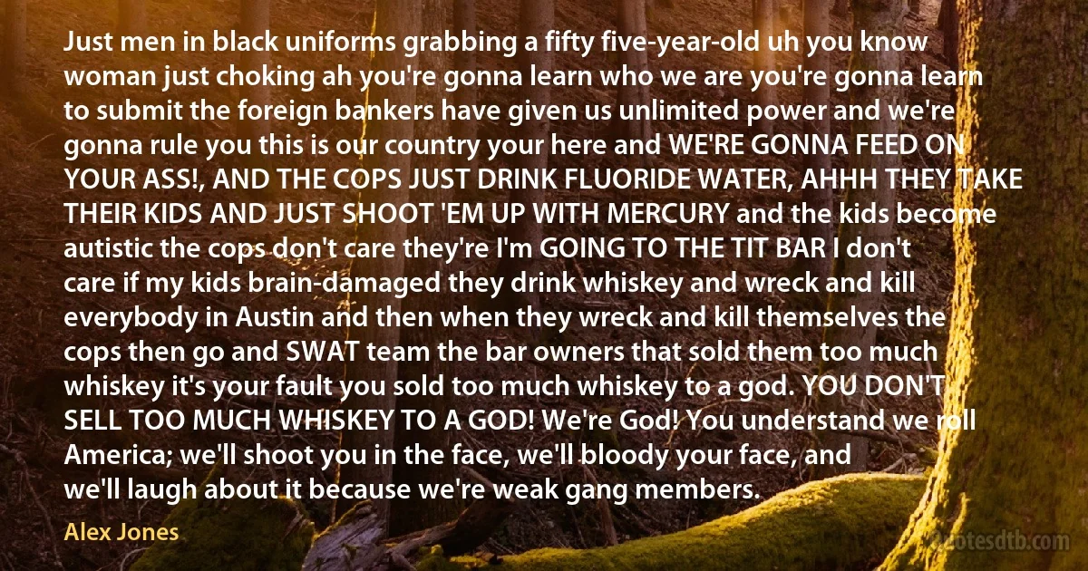 Just men in black uniforms grabbing a fifty five-year-old uh you know woman just choking ah you're gonna learn who we are you're gonna learn to submit the foreign bankers have given us unlimited power and we're gonna rule you this is our country your here and WE'RE GONNA FEED ON YOUR ASS!, AND THE COPS JUST DRINK FLUORIDE WATER, AHHH THEY TAKE THEIR KIDS AND JUST SHOOT 'EM UP WITH MERCURY and the kids become autistic the cops don't care they're I'm GOING TO THE TIT BAR I don't care if my kids brain-damaged they drink whiskey and wreck and kill everybody in Austin and then when they wreck and kill themselves the cops then go and SWAT team the bar owners that sold them too much whiskey it's your fault you sold too much whiskey to a god. YOU DON'T SELL TOO MUCH WHISKEY TO A GOD! We're God! You understand we roll America; we'll shoot you in the face, we'll bloody your face, and we'll laugh about it because we're weak gang members. (Alex Jones)