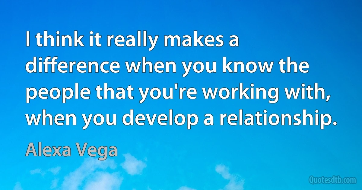 I think it really makes a difference when you know the people that you're working with, when you develop a relationship. (Alexa Vega)