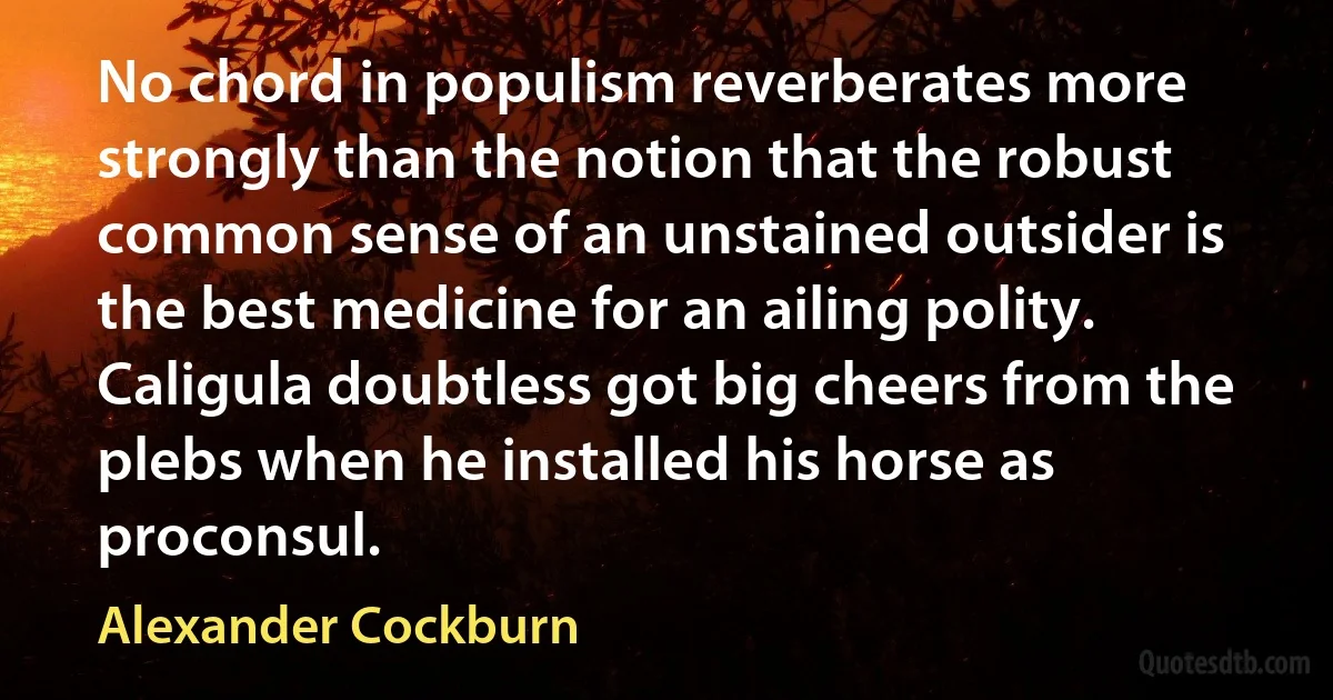 No chord in populism reverberates more strongly than the notion that the robust common sense of an unstained outsider is the best medicine for an ailing polity. Caligula doubtless got big cheers from the plebs when he installed his horse as proconsul. (Alexander Cockburn)