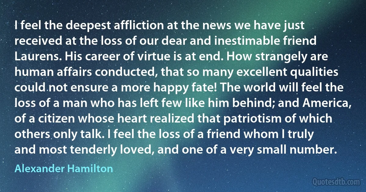 I feel the deepest affliction at the news we have just received at the loss of our dear and inestimable friend Laurens. His career of virtue is at end. How strangely are human affairs conducted, that so many excellent qualities could not ensure a more happy fate! The world will feel the loss of a man who has left few like him behind; and America, of a citizen whose heart realized that patriotism of which others only talk. I feel the loss of a friend whom I truly and most tenderly loved, and one of a very small number. (Alexander Hamilton)