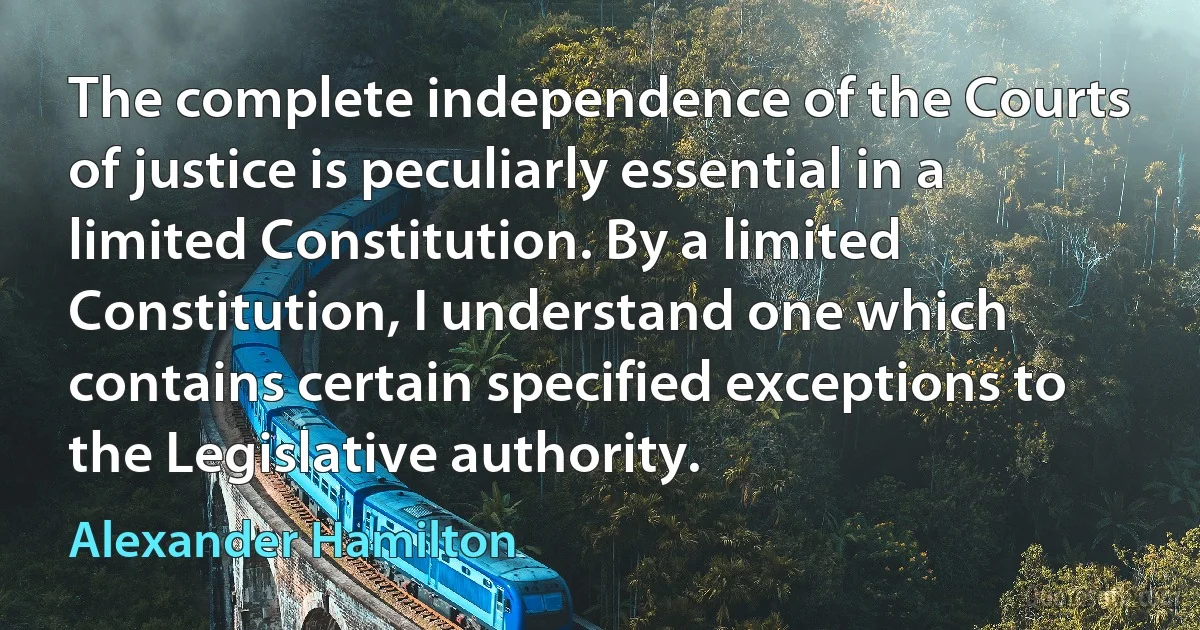 The complete independence of the Courts of justice is peculiarly essential in a limited Constitution. By a limited Constitution, I understand one which contains certain specified exceptions to the Legislative authority. (Alexander Hamilton)