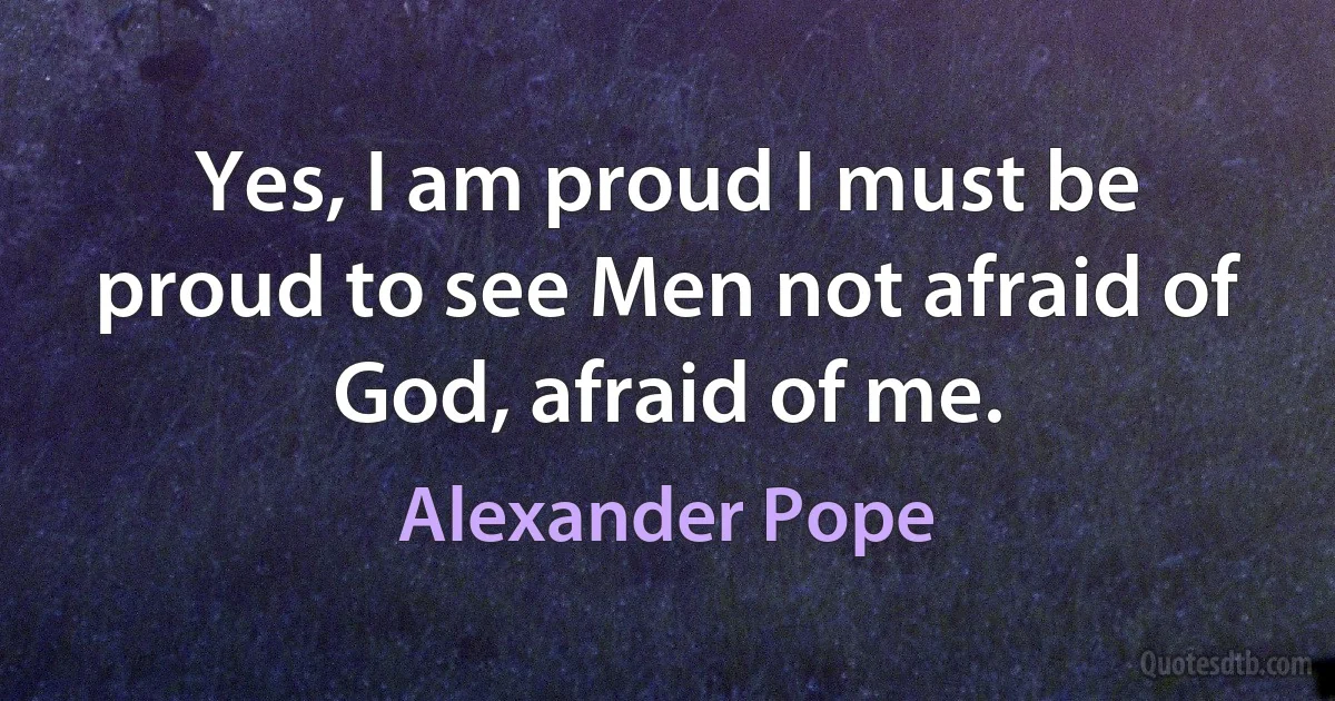 Yes, I am proud I must be proud to see Men not afraid of God, afraid of me. (Alexander Pope)