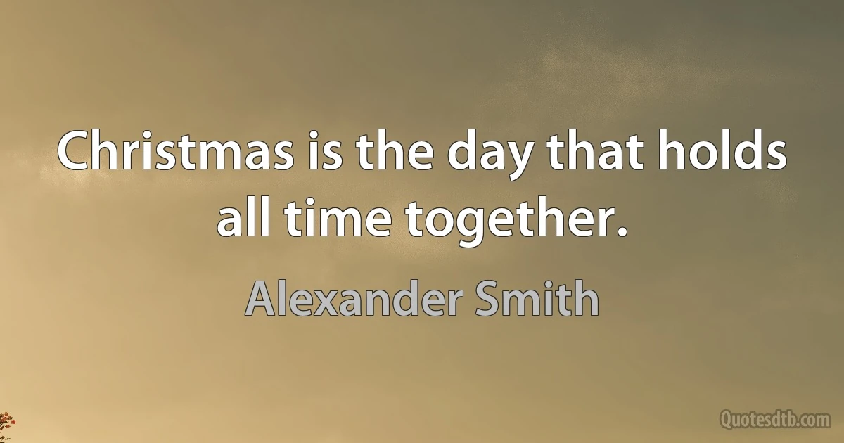 Christmas is the day that holds all time together. (Alexander Smith)