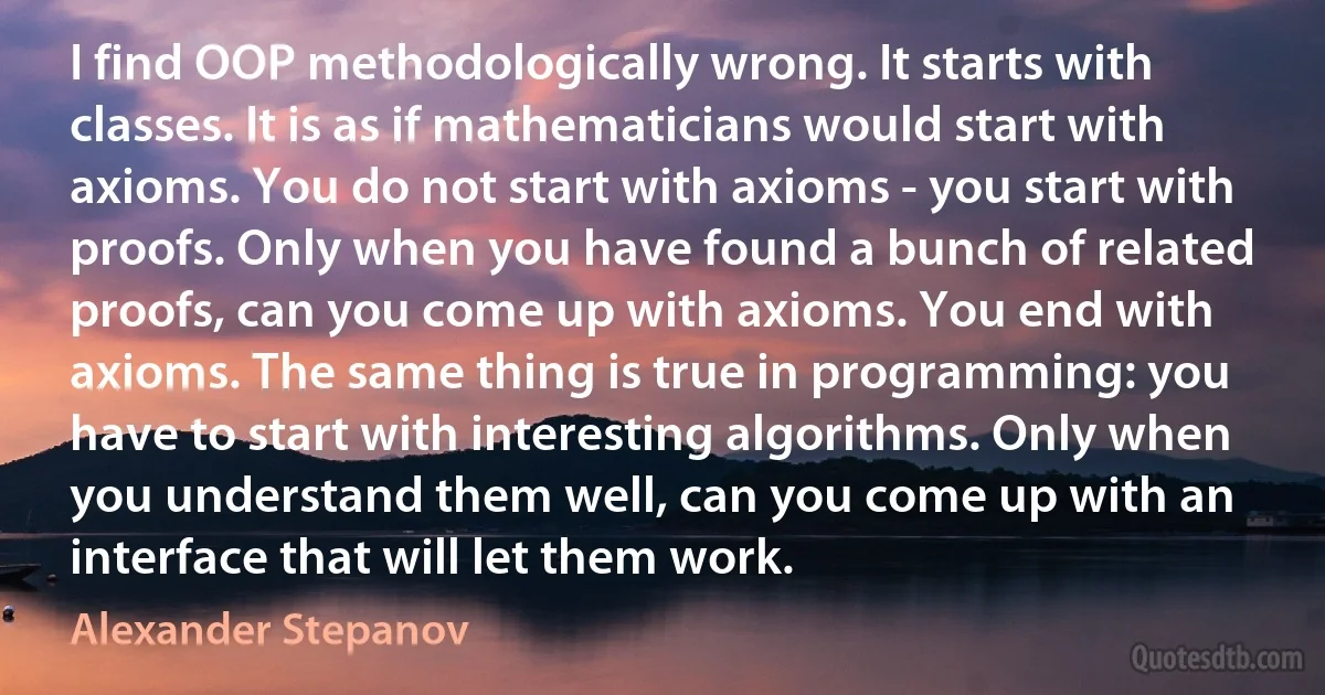 I find OOP methodologically wrong. It starts with classes. It is as if mathematicians would start with axioms. You do not start with axioms - you start with proofs. Only when you have found a bunch of related proofs, can you come up with axioms. You end with axioms. The same thing is true in programming: you have to start with interesting algorithms. Only when you understand them well, can you come up with an interface that will let them work. (Alexander Stepanov)